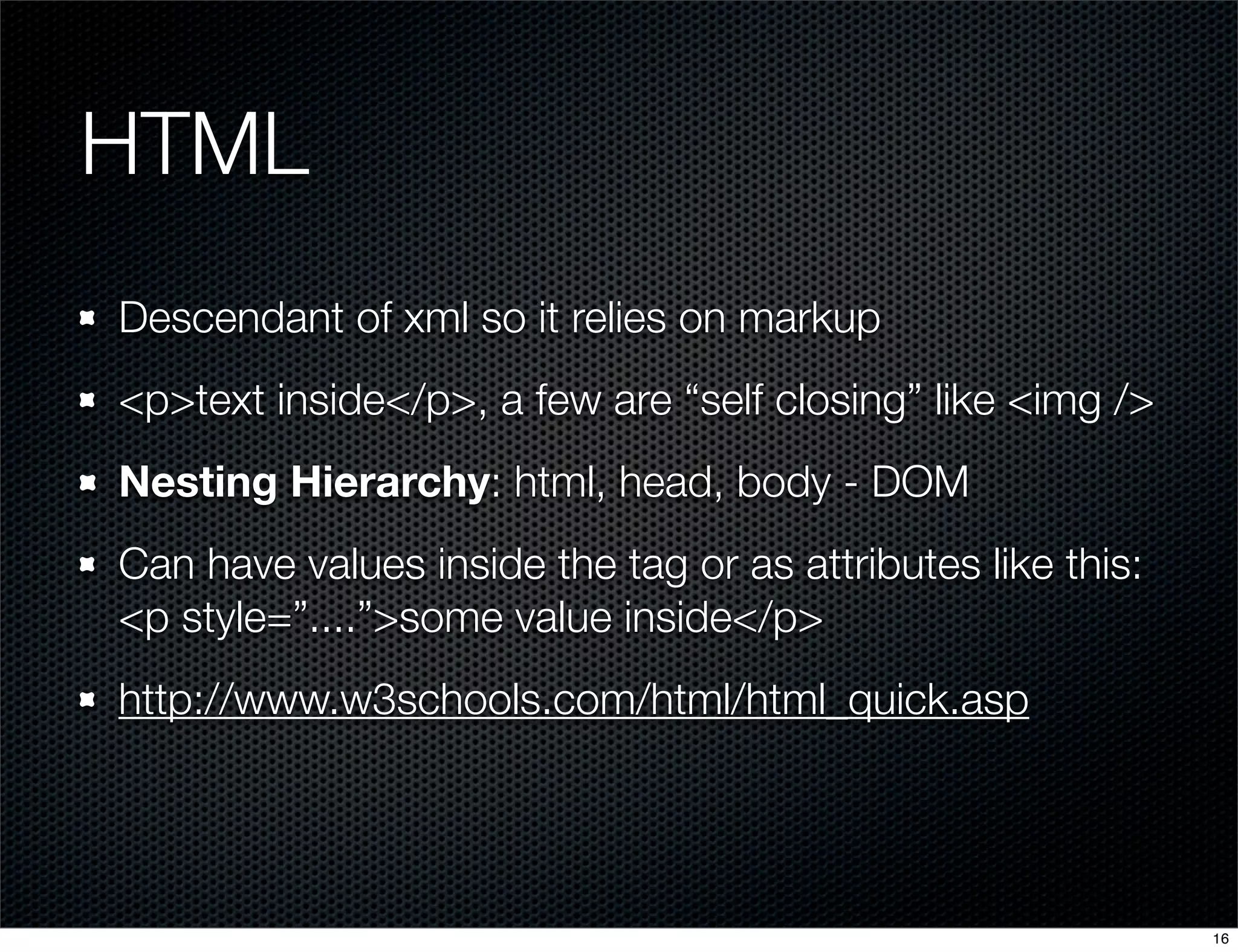 HTML
Descendant of xml so it relies on markup
<p>text inside</p>, a few are “self closing” like <img />
Nesting Hierarchy: html, head, body - DOM
Can have values inside the tag or as attributes like this:
<p style=”....”>some value inside</p>
http://www.w3schools.com/html/html_quick.asp

16

 