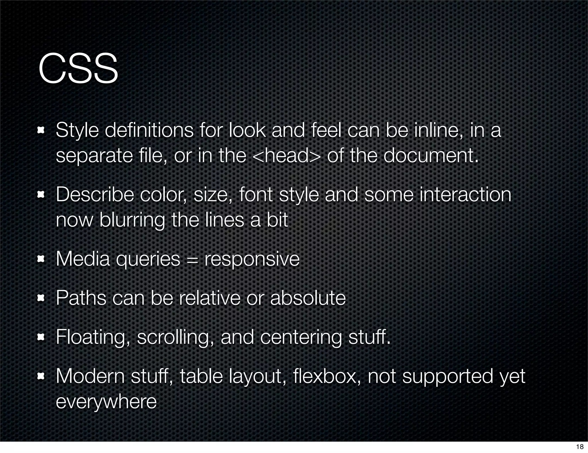 CSS
Style deﬁnitions for look and feel can be inline, in a
separate ﬁle, or in the <head> of the document.
Describe color, size, font style and some interaction
now blurring the lines a bit
Media queries = responsive
Paths can be relative or absolute
Floating, scrolling, and centering stuff.
Modern stuff, table layout, ﬂexbox, not supported yet
everywhere
18

 