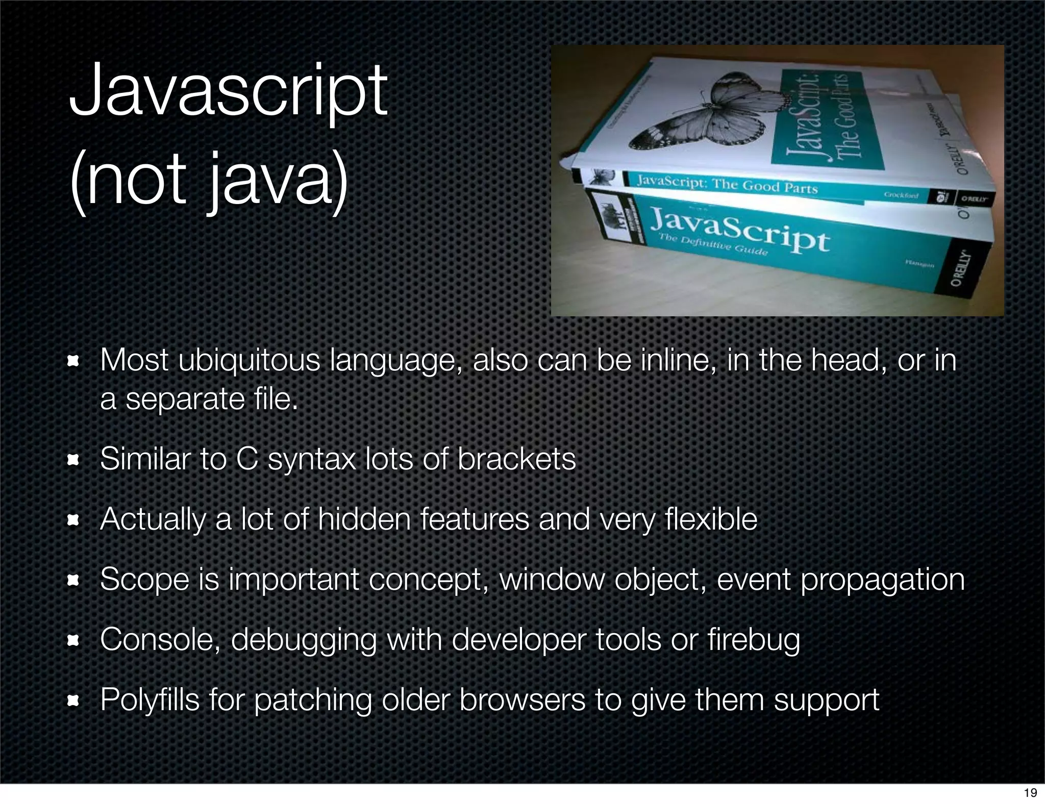 Javascript
(not java)
Most ubiquitous language, also can be inline, in the head, or in
a separate ﬁle.
Similar to C syntax lots of brackets
Actually a lot of hidden features and very ﬂexible
Scope is important concept, window object, event propagation
Console, debugging with developer tools or ﬁrebug
Polyﬁlls for patching older browsers to give them support
19

 