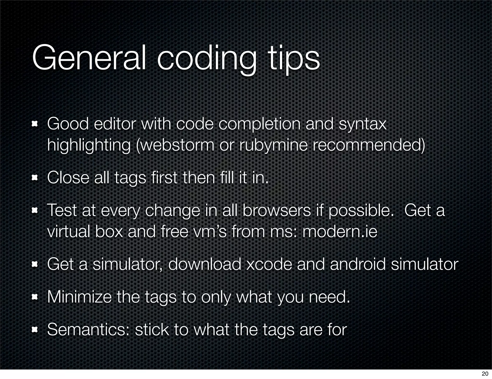 General coding tips
Good editor with code completion and syntax
highlighting (webstorm or rubymine recommended)
Close all tags ﬁrst then ﬁll it in.
Test at every change in all browsers if possible. Get a
virtual box and free vm’s from ms: modern.ie
Get a simulator, download xcode and android simulator
Minimize the tags to only what you need.
Semantics: stick to what the tags are for
20

 