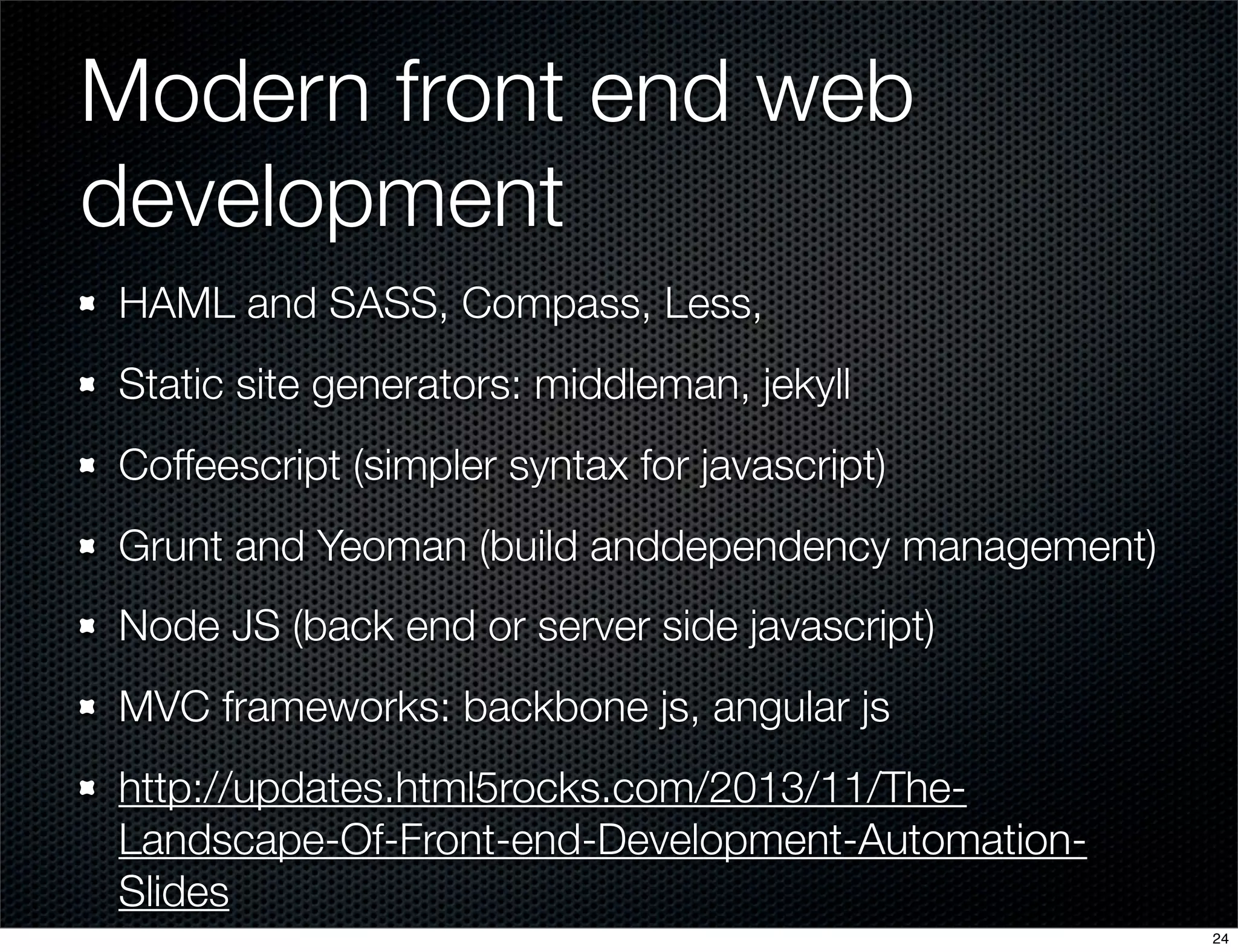 Modern front end web
development
HAML and SASS, Compass, Less,
Static site generators: middleman, jekyll
Coffeescript (simpler syntax for javascript)
Grunt and Yeoman (build anddependency management)
Node JS (back end or server side javascript)
MVC frameworks: backbone js, angular js
http://updates.html5rocks.com/2013/11/TheLandscape-Of-Front-end-Development-AutomationSlides
24

 