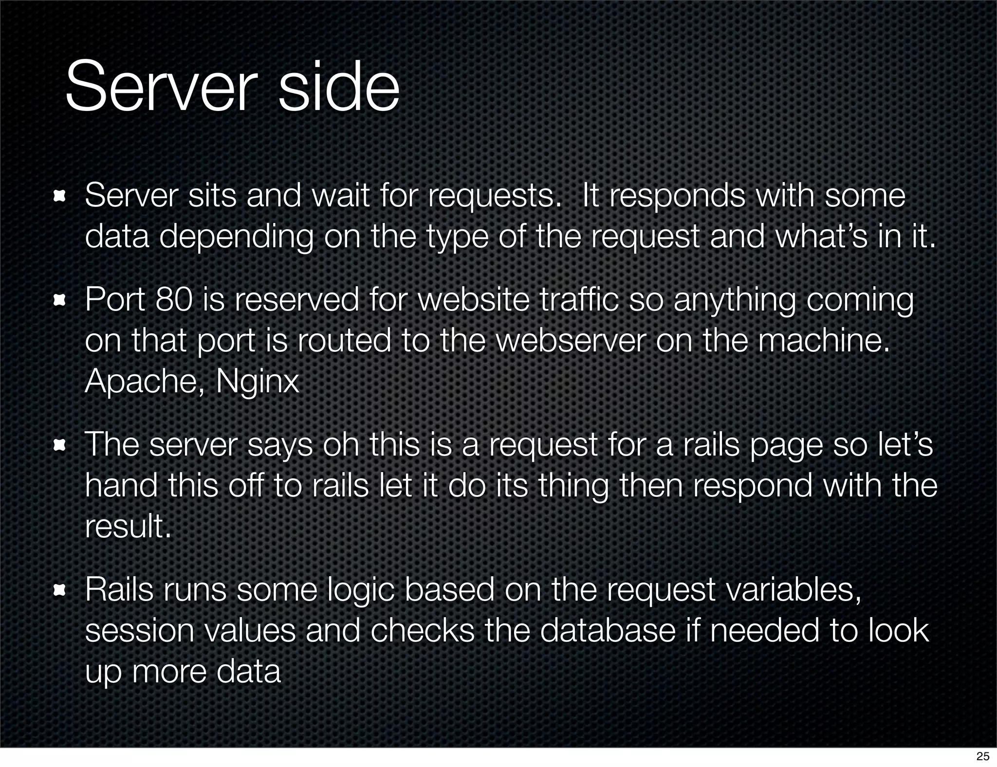 Server side
Server sits and wait for requests. It responds with some
data depending on the type of the request and what’s in it.
Port 80 is reserved for website trafﬁc so anything coming
on that port is routed to the webserver on the machine.
Apache, Nginx
The server says oh this is a request for a rails page so let’s
hand this off to rails let it do its thing then respond with the
result.
Rails runs some logic based on the request variables,
session values and checks the database if needed to look
up more data
25

 