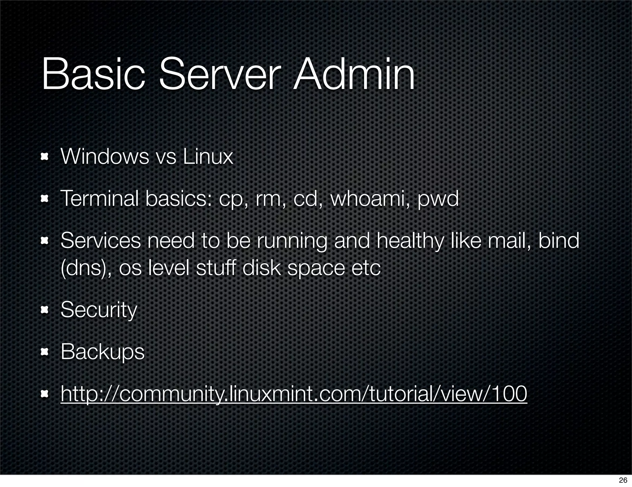 Basic Server Admin
Windows vs Linux
Terminal basics: cp, rm, cd, whoami, pwd
Services need to be running and healthy like mail, bind
(dns), os level stuff disk space etc
Security
Backups
http://community.linuxmint.com/tutorial/view/100

26

 