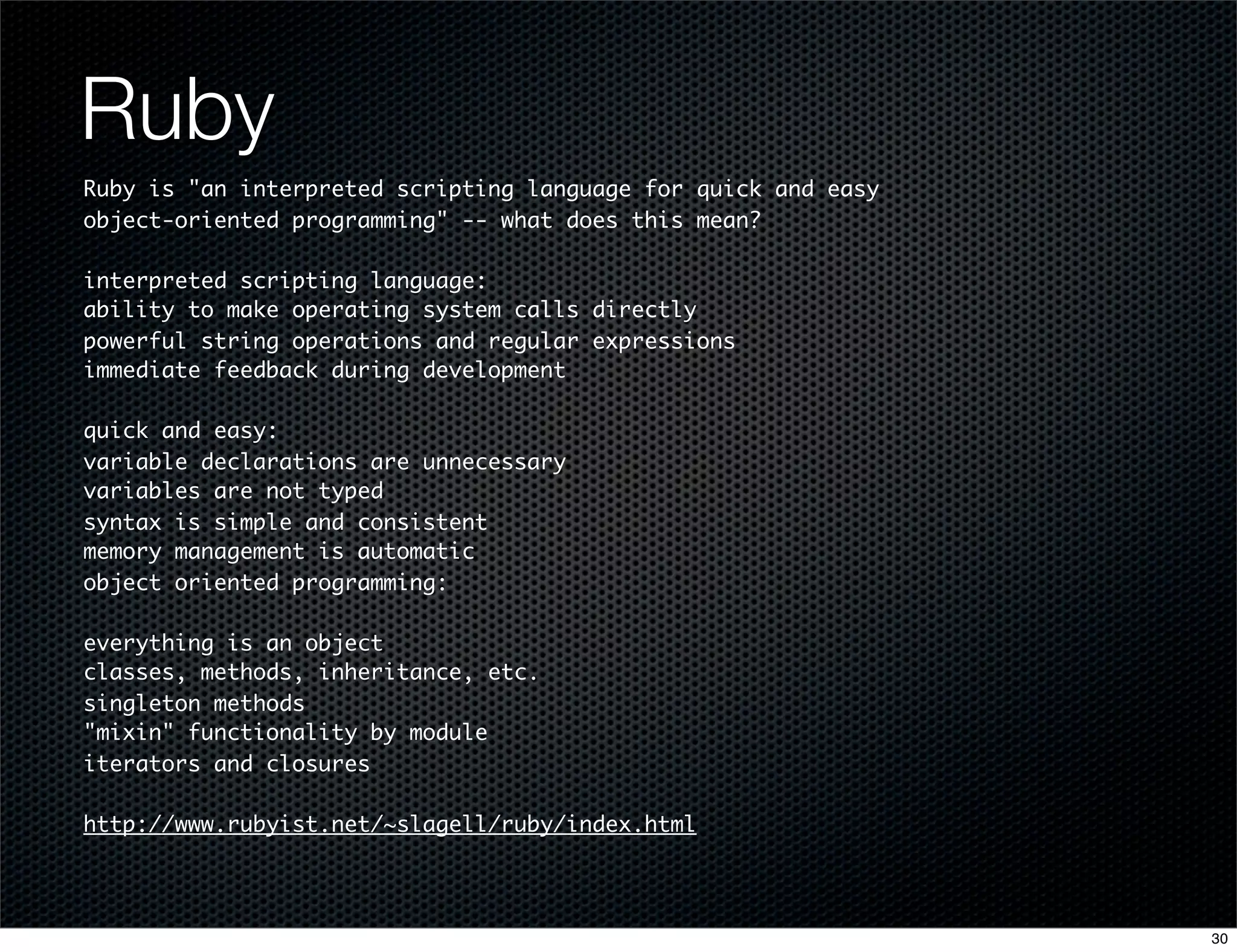 Ruby
Ruby is "an interpreted scripting language for quick and easy
object-oriented programming" -- what does this mean?
interpreted scripting language:
ability to make operating system calls directly
powerful string operations and regular expressions
immediate feedback during development
quick and easy:
variable declarations are unnecessary
variables are not typed
syntax is simple and consistent
memory management is automatic
object oriented programming:
everything is an object
classes, methods, inheritance, etc.
singleton methods
"mixin" functionality by module
iterators and closures
http://www.rubyist.net/~slagell/ruby/index.html

30

 