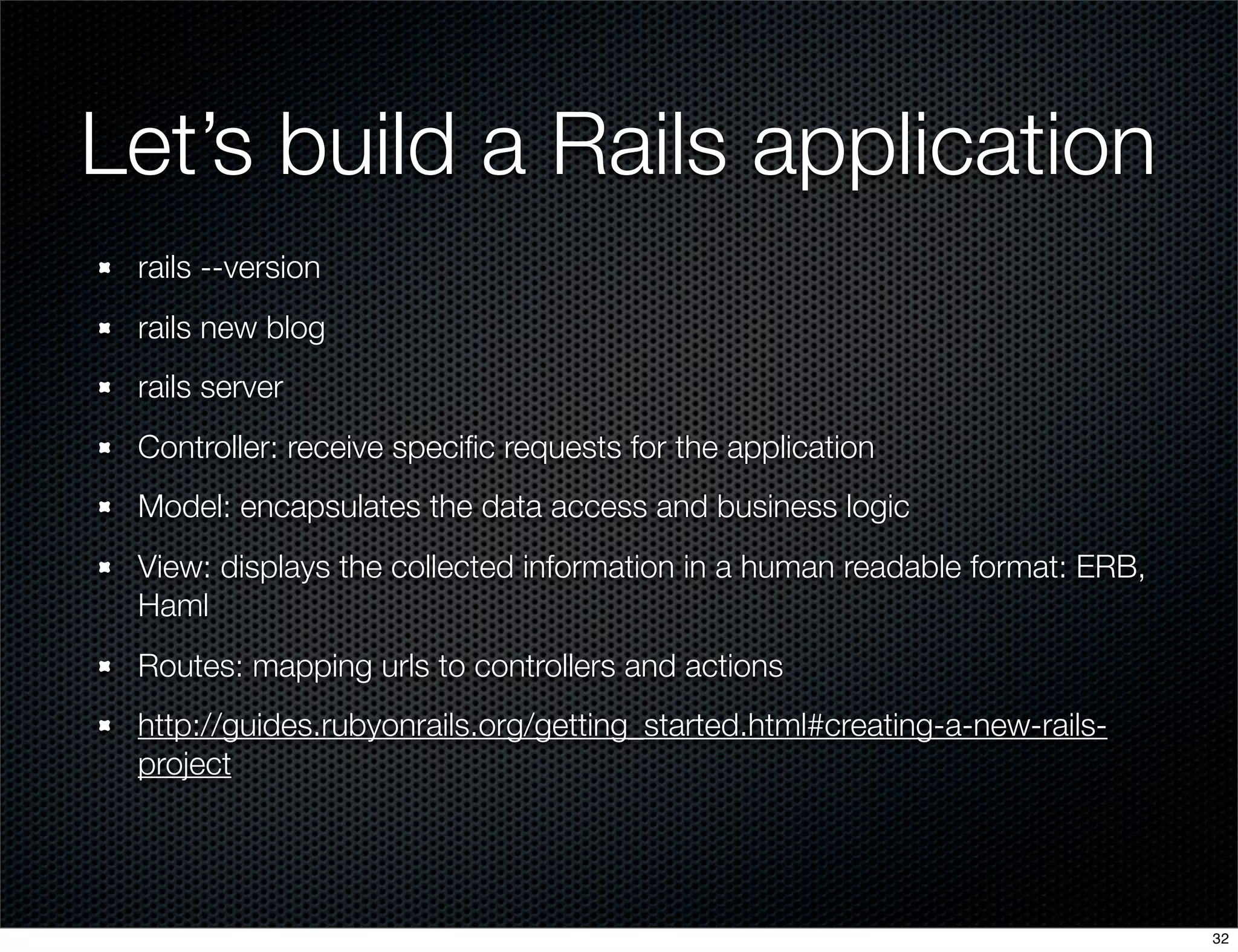 Let’s build a Rails application
rails --version
rails new blog
rails server
Controller: receive speciﬁc requests for the application
Model: encapsulates the data access and business logic
View: displays the collected information in a human readable format: ERB,
Haml
Routes: mapping urls to controllers and actions
http://guides.rubyonrails.org/getting_started.html#creating-a-new-railsproject

32

 