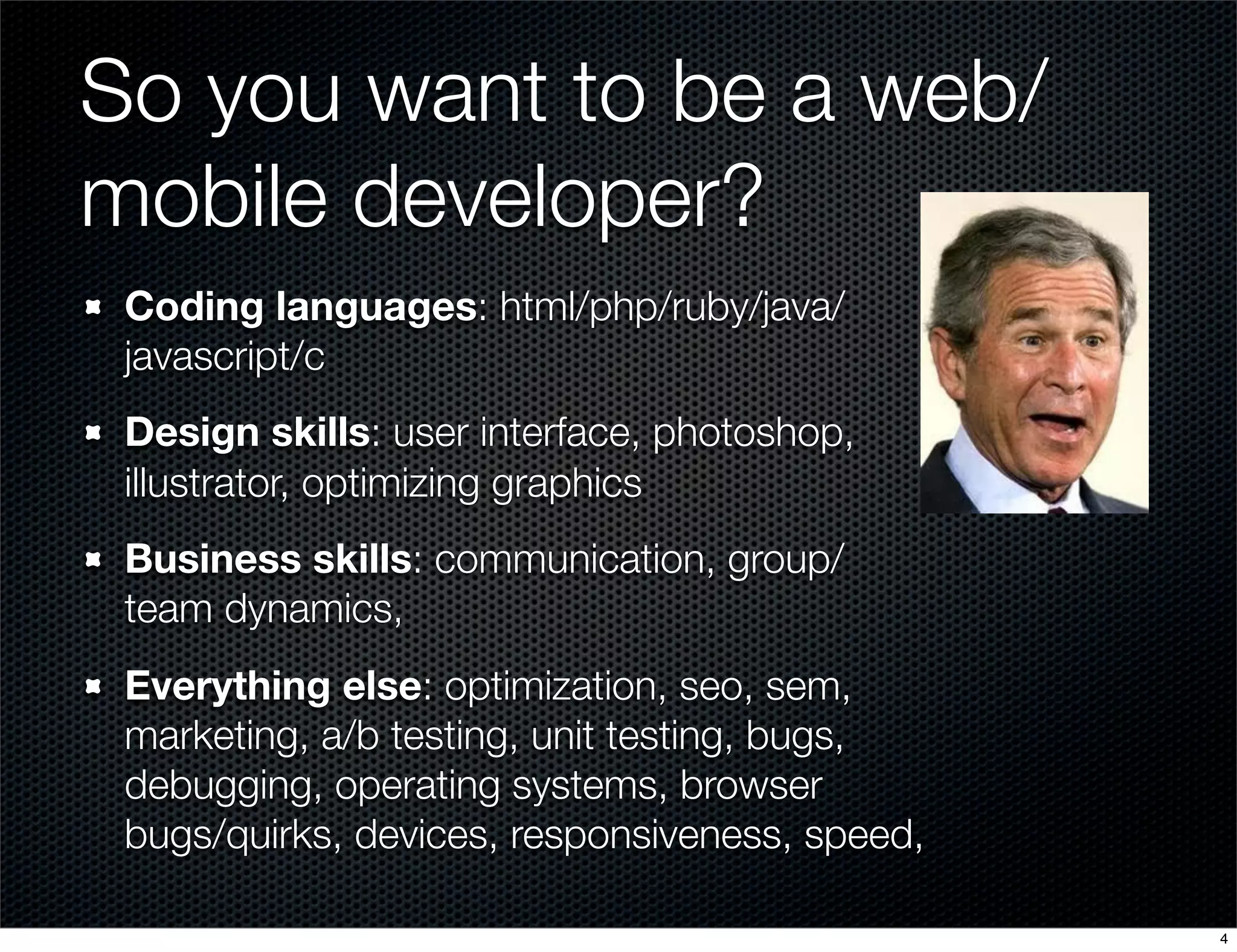 So you want to be a web/
mobile developer?
Coding languages: html/php/ruby/java/
javascript/c
Design skills: user interface, photoshop,
illustrator, optimizing graphics
Business skills: communication, group/
team dynamics,
Everything else: optimization, seo, sem,
marketing, a/b testing, unit testing, bugs,
debugging, operating systems, browser
bugs/quirks, devices, responsiveness, speed,
4

 