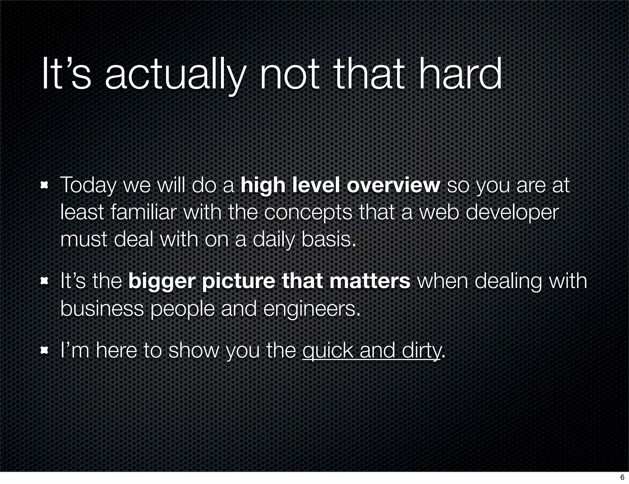 It’s actually not that hard
Today we will do a high level overview so you are at
least familiar with the concepts that a web developer
must deal with on a daily basis.
It’s the bigger picture that matters when dealing with
business people and engineers.
I’m here to show you the quick and dirty.

6

 
