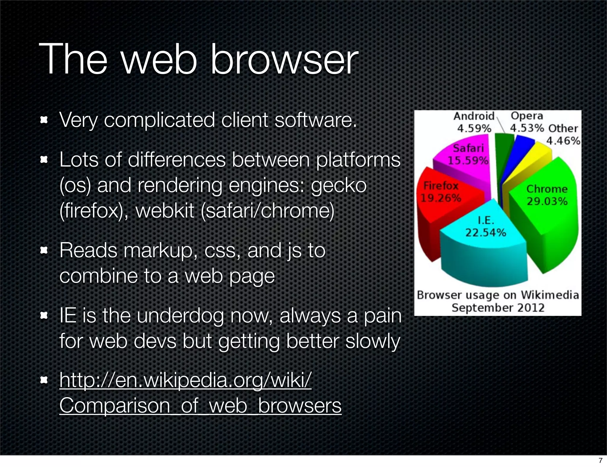 The web browser
Very complicated client software.
Lots of differences between platforms
(os) and rendering engines: gecko
(ﬁrefox), webkit (safari/chrome)
Reads markup, css, and js to
combine to a web page
IE is the underdog now, always a pain
for web devs but getting better slowly
http://en.wikipedia.org/wiki/
Comparison_of_web_browsers
7

 