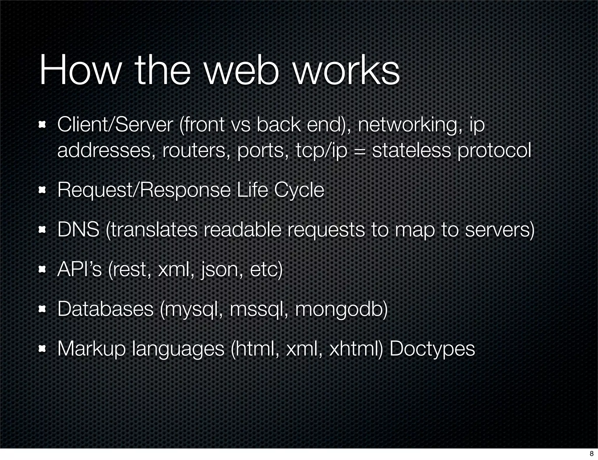 How the web works
Client/Server (front vs back end), networking, ip
addresses, routers, ports, tcp/ip = stateless protocol
Request/Response Life Cycle
DNS (translates readable requests to map to servers)
API’s (rest, xml, json, etc)
Databases (mysql, mssql, mongodb)
Markup languages (html, xml, xhtml) Doctypes

8

 