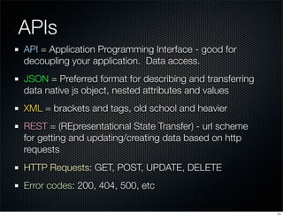APIs
API = Application Programming Interface - good for
decoupling your application. Data access.
JSON = Preferred format for describing and transferring
data native js object, nested attributes and values
XML = brackets and tags, old school and heavier
REST = (REpresentational State Transfer) - url scheme
for getting and updating/creating data based on http
requests
HTTP Requests: GET, POST, UPDATE, DELETE
Error codes: 200, 404, 500, etc
11

 