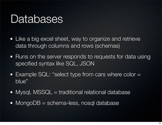 Databases
Like a big excel sheet, way to organize and retrieve
data through columns and rows (schemas)
Runs on the server responds to requests for data using
speciﬁed syntax like SQL, JSON
Example SQL: “select type from cars where color =
blue”
Mysql, MSSQL = traditional relational database
MongoDB = schema-less, nosql database

12

 