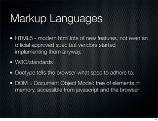 Markup Languages
HTML5 - modern html lots of new features, not even an
ofﬁcial approved spec but vendors started
implementing them anyway.
W3C/standards
Doctype tells the browser what spec to adhere to.
DOM = Document Object Model: tree of elements in
memory, accessible from javascript and the browser

13

 
