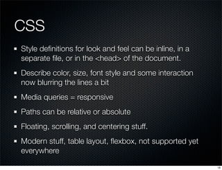 CSS
Style deﬁnitions for look and feel can be inline, in a
separate ﬁle, or in the <head> of the document.
Describe color, size, font style and some interaction
now blurring the lines a bit
Media queries = responsive
Paths can be relative or absolute
Floating, scrolling, and centering stuff.
Modern stuff, table layout, ﬂexbox, not supported yet
everywhere
18

 