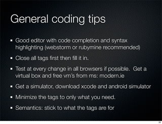 General coding tips
Good editor with code completion and syntax
highlighting (webstorm or rubymine recommended)
Close all tags ﬁrst then ﬁll it in.
Test at every change in all browsers if possible. Get a
virtual box and free vm’s from ms: modern.ie
Get a simulator, download xcode and android simulator
Minimize the tags to only what you need.
Semantics: stick to what the tags are for
20

 
