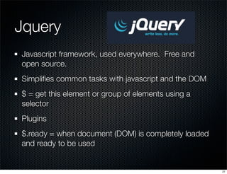 Jquery	
Javascript framework, used everywhere. Free and
open source.
Simpliﬁes common tasks with javascript and the DOM
$ = get this element or group of elements using a
selector
Plugins
$.ready = when document (DOM) is completely loaded
and ready to be used

21

 