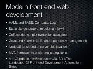 Modern front end web
development
HAML and SASS, Compass, Less,
Static site generators: middleman, jekyll
Coffeescript (simpler syntax for javascript)
Grunt and Yeoman (build anddependency management)
Node JS (back end or server side javascript)
MVC frameworks: backbone js, angular js
http://updates.html5rocks.com/2013/11/TheLandscape-Of-Front-end-Development-AutomationSlides
24

 