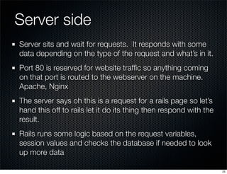 Server side
Server sits and wait for requests. It responds with some
data depending on the type of the request and what’s in it.
Port 80 is reserved for website trafﬁc so anything coming
on that port is routed to the webserver on the machine.
Apache, Nginx
The server says oh this is a request for a rails page so let’s
hand this off to rails let it do its thing then respond with the
result.
Rails runs some logic based on the request variables,
session values and checks the database if needed to look
up more data
25

 