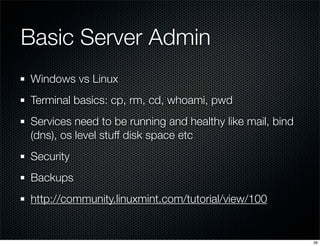 Basic Server Admin
Windows vs Linux
Terminal basics: cp, rm, cd, whoami, pwd
Services need to be running and healthy like mail, bind
(dns), os level stuff disk space etc
Security
Backups
http://community.linuxmint.com/tutorial/view/100

26

 