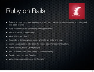 Ruby on Rails
Ruby = another programming language with very nice syntax almost natural sounding and
less code to write
Rails = framework for developing web applications
Model = data & business logic
View = html, erb, haml
Controller = decides where to go, where to get data, and view
Gems = packages of ruby code for reuse, easy management system.
Active Record, Rake: DB Migrations
MVC = model (data), view (view), controller (routing)
Development process: Bundler
Write once, convention over conﬁguration

28

 