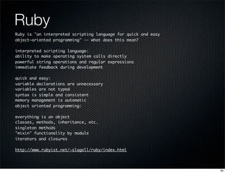 Ruby
Ruby is "an interpreted scripting language for quick and easy
object-oriented programming" -- what does this mean?
interpreted scripting language:
ability to make operating system calls directly
powerful string operations and regular expressions
immediate feedback during development
quick and easy:
variable declarations are unnecessary
variables are not typed
syntax is simple and consistent
memory management is automatic
object oriented programming:
everything is an object
classes, methods, inheritance, etc.
singleton methods
"mixin" functionality by module
iterators and closures
http://www.rubyist.net/~slagell/ruby/index.html

30

 