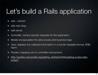 Let’s build a Rails application
rails --version
rails new blog
rails server
Controller: receive speciﬁc requests for the application
Model: encapsulates the data access and business logic
View: displays the collected information in a human readable format: ERB,
Haml
Routes: mapping urls to controllers and actions
http://guides.rubyonrails.org/getting_started.html#creating-a-new-railsproject

32

 