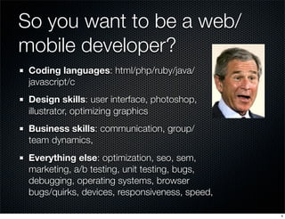 So you want to be a web/
mobile developer?
Coding languages: html/php/ruby/java/
javascript/c
Design skills: user interface, photoshop,
illustrator, optimizing graphics
Business skills: communication, group/
team dynamics,
Everything else: optimization, seo, sem,
marketing, a/b testing, unit testing, bugs,
debugging, operating systems, browser
bugs/quirks, devices, responsiveness, speed,
4

 