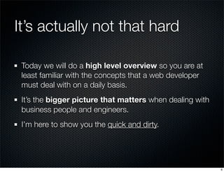 It’s actually not that hard
Today we will do a high level overview so you are at
least familiar with the concepts that a web developer
must deal with on a daily basis.
It’s the bigger picture that matters when dealing with
business people and engineers.
I’m here to show you the quick and dirty.

6

 
