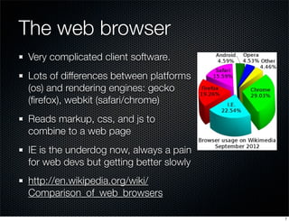 The web browser
Very complicated client software.
Lots of differences between platforms
(os) and rendering engines: gecko
(ﬁrefox), webkit (safari/chrome)
Reads markup, css, and js to
combine to a web page
IE is the underdog now, always a pain
for web devs but getting better slowly
http://en.wikipedia.org/wiki/
Comparison_of_web_browsers
7

 