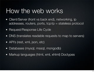 How the web works
Client/Server (front vs back end), networking, ip
addresses, routers, ports, tcp/ip = stateless protocol
Request/Response Life Cycle
DNS (translates readable requests to map to servers)
API’s (rest, xml, json, etc)
Databases (mysql, mssql, mongodb)
Markup languages (html, xml, xhtml) Doctypes

8

 