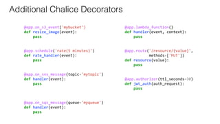 @app.on_s3_event('mybucket')
def resize_image(event):
pass
@app.schedule('rate(5 minutes)')
def rate_handler(event):
pass
@app.on_sns_message(topic='mytopic')
def handler(event):
pass
@app.on_sqs_message(queue='myqueue')
def handler(event):
pass
@app.lambda_function()
def handler(event, context):
pass
@app.route('/resource/{value}',
methods=['PUT'])
def resource(value):
pass
@app.authorizer(ttl_seconds=30)
def jwt_auth(auth_request):
pass
Additional Chalice Decorators
 