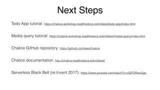 Next Steps
Todo App tutorial: https://chalice-workshop.readthedocs.io/en/latest/todo-app/index.html
Media query tutorial: https://chalice-workshop.readthedocs.io/en/latest/media-query/index.html
Chalice GitHub repository: https://github.com/aws/chalice
Chalice documentation: http://chalice.readthedocs.io/en/latest/
Serverless Black Belt (re:Invent 2017): https://www.youtube.com/watch?v=oQFORsso2go
 
