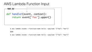 def handler(event, context):
return event['foo'].upper()
AWS Lambda Function Input
app.py
$ aws lambda invoke --function-name hello --payload '{"foo": "bar"}'
BAR
$ aws lambda invoke --function-name hello --payload '{"foo": "baz"}'
 