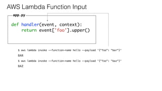 def handler(event, context):
return event['foo'].upper()
AWS Lambda Function Input
app.py
$ aws lambda invoke --function-name hello --payload '{"foo": "bar"}'
BAR
$ aws lambda invoke --function-name hello --payload '{"foo": "baz"}'
BAZ
 