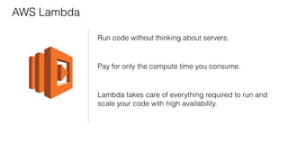 AWS Lambda
Run code without thinking about servers.
Pay for only the compute time you consume.
Lambda takes care of everything required to run and
scale your code with high availability.
 