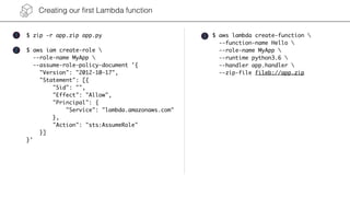 Creating our ﬁrst Lambda function
$ zip -r app.zip app.py $ aws lambda create-function 
--function-name Hello 
--role-name MyApp 
--runtime python3.6 
--handler app.handler 
--zip-file fileb://app.zip
1
2
3
$ aws iam create-role 
--role-name MyApp 
--assume-role-policy-document '{
"Version": "2012-10-17",
"Statement": [{
"Sid": "",
"Effect": "Allow",
"Principal": {
"Service": "lambda.amazonaws.com"
},
"Action": "sts:AssumeRole"
}]
}'
 