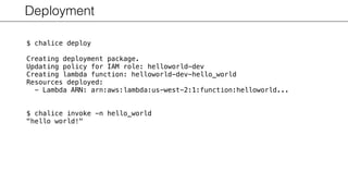 Deployment
$ chalice deploy
Creating deployment package.
Updating policy for IAM role: helloworld-dev
Creating lambda function: helloworld-dev-hello_world
Resources deployed:
- Lambda ARN: arn:aws:lambda:us-west-2:1:function:helloworld...
$ chalice invoke -n hello_world
"hello world!"
 