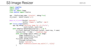 S3 Image Resizer app.py
import tempfile
import boto3
from PIL import Image
from chalice import Chalice
app = Chalice(app_name='s3resize', debug=True)
s3_client = boto3.client('s3')
@app.on_s3_event(bucket='mybucket',
prefix='images/', suffix='.jpg')
def resize_image(event):
app.log.debug("Resizing image for s3://%s/%s",
event.bucket, event.key)
with tempfile.NamedTemporaryFile('w') as f:
s3_client.download_file(event.bucket, event.key, f.name)
resized_file = f.name + '.thumbnail.jpg'
with open(Image.open(f.name)) as image:
image.thumbnail((256, 256))
image.save(resized_file)
s3_client.upload_file(
filename=resized_file,
bucket='mybucket',
key=f'thumbnails/{event.key.split("/", 1)[1]}'
)
 