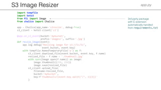S3 Image Resizer app.py
import tempfile
import boto3
from PIL import Image
from chalice import Chalice
app = Chalice(app_name='s3resize', debug=True)
s3_client = boto3.client('s3')
@app.on_s3_event(bucket='mybucket',
prefix='images/', suffix='.jpg')
def resize_image(event):
app.log.debug("Resizing image for s3://%s/%s",
event.bucket, event.key)
with tempfile.NamedTemporaryFile('w') as f:
s3_client.download_file(event.bucket, event.key, f.name)
resized_file = f.name + '.thumbnail.jpg'
with open(Image.open(f.name)) as image:
image.thumbnail((256, 256))
image.save(resized_file)
s3_client.upload_file(
filename=resized_file,
bucket='mybucket',
key=f'thumbnails/{event.key.split("/", 1)[1]}'
)
3rd party package
with C extension
automatically handled
from requirements.txt
 