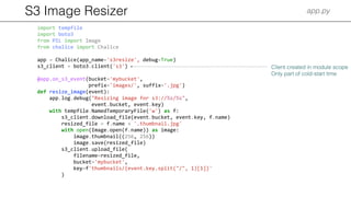 S3 Image Resizer app.py
import tempfile
import boto3
from PIL import Image
from chalice import Chalice
app = Chalice(app_name='s3resize', debug=True)
s3_client = boto3.client('s3')
@app.on_s3_event(bucket='mybucket',
prefix='images/', suffix='.jpg')
def resize_image(event):
app.log.debug("Resizing image for s3://%s/%s",
event.bucket, event.key)
with tempfile.NamedTemporaryFile('w') as f:
s3_client.download_file(event.bucket, event.key, f.name)
resized_file = f.name + '.thumbnail.jpg'
with open(Image.open(f.name)) as image:
image.thumbnail((256, 256))
image.save(resized_file)
s3_client.upload_file(
filename=resized_file,
bucket='mybucket',
key=f'thumbnails/{event.key.split("/", 1)[1]}'
)
Client created in module scope
Only part of cold-start time
 