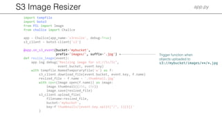S3 Image Resizer app.py
import tempfile
import boto3
from PIL import Image
from chalice import Chalice
app = Chalice(app_name='s3resize', debug=True)
s3_client = boto3.client('s3')
@app.on_s3_event(bucket='mybucket',
prefix='images/', suffix='.jpg')
def resize_image(event):
app.log.debug("Resizing image for s3://%s/%s",
event.bucket, event.key)
with tempfile.NamedTemporaryFile('w') as f:
s3_client.download_file(event.bucket, event.key, f.name)
resized_file = f.name + '.thumbnail.jpg'
with open(Image.open(f.name)) as image:
image.thumbnail((256, 256))
image.save(resized_file)
s3_client.upload_file(
filename=resized_file,
bucket='mybucket',
key=f'thumbnails/{event.key.split("/", 1)[1]}'
)
Trigger function when
objects uploaded to
s3://mybucket/images/**/*.jpg
 