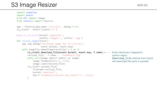 S3 Image Resizer app.py
import tempfile
import boto3
from PIL import Image
from chalice import Chalice
app = Chalice(app_name='s3resize', debug=True)
s3_client = boto3.client('s3')
@app.on_s3_event(bucket='mybucket',
prefix='images/', suffix='.jpg')
def resize_image(event):
app.log.debug("Resizing image for s3://%s/%s",
event.bucket, event.key)
with tempfile.NamedTemporaryFile('w') as f:
s3_client.download_file(event.bucket, event.key, f.name)
resized_file = f.name + '.thumbnail.jpg'
with open(Image.open(f.name)) as image:
image.thumbnail((256, 256))
image.save(resized_file)
s3_client.upload_file(
filename=resized_file,
bucket='mybucket',
key=f'thumbnails/{event.key.split("/", 1)[1]}'
)
Event dictionary mapped to
python object
download_file method from boto3
will download ﬁle parts in parallel
 
