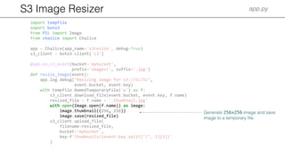 S3 Image Resizer app.py
import tempfile
import boto3
from PIL import Image
from chalice import Chalice
app = Chalice(app_name='s3resize', debug=True)
s3_client = boto3.client('s3')
@app.on_s3_event(bucket='mybucket',
prefix='images/', suffix='.jpg')
def resize_image(event):
app.log.debug("Resizing image for s3://%s/%s",
event.bucket, event.key)
with tempfile.NamedTemporaryFile('w') as f:
s3_client.download_file(event.bucket, event.key, f.name)
resized_file = f.name + '.thumbnail.jpg'
with open(Image.open(f.name)) as image:
image.thumbnail((256, 256))
image.save(resized_file)
s3_client.upload_file(
filename=resized_file,
bucket='mybucket',
key=f'thumbnails/{event.key.split("/", 1)[1]}'
)
Generate 256x256 image and save
image to a temporary ﬁle.
 