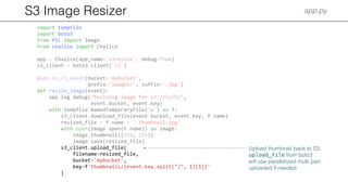 S3 Image Resizer app.py
import tempfile
import boto3
from PIL import Image
from chalice import Chalice
app = Chalice(app_name='s3resize', debug=True)
s3_client = boto3.client('s3')
@app.on_s3_event(bucket='mybucket',
prefix='images/', suffix='.jpg')
def resize_image(event):
app.log.debug("Resizing image for s3://%s/%s",
event.bucket, event.key)
with tempfile.NamedTemporaryFile('w') as f:
s3_client.download_file(event.bucket, event.key, f.name)
resized_file = f.name + '.thumbnail.jpg'
with open(Image.open(f.name)) as image:
image.thumbnail((256, 256))
image.save(resized_file)
s3_client.upload_file(
filename=resized_file,
bucket='mybucket',
key=f'thumbnails/{event.key.split("/", 1)[1]}'
)
Upload thumbnail back to S3.
upload_file from boto3
will use parallelized multi part
uploaded if needed.
 