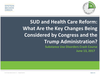 © 2017 Epstein Becker & Green, P.C. | All Rights Reserved. ebglaw.com
SUD and Health Care Reform:
What Are the Key Changes Being
Considered by Congress and the
Trump Administration?
Substance Use Disorders Crash Course
June 13, 2017
 