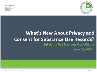 © 2017 Epstein Becker & Green, P.C. | All Rights Reserved. ebglaw.com
What’s New About Privacy and
Consent for Substance Use Records?
Substance Use Disorders Crash Course
June 20, 2017
 