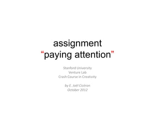 assignment
“paying attention”
       Stanford University
           Venture Lab
    Crash Course in Creativity

        by E. Joël Cicéron
         October 2012
 