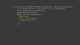 private void notify(Throwable exception, Severity severity) {
final Error error = new Error(config, exception);
error.setSeverity(severity); 
captureState(error); 
Async.run(new Runnable() { 
@Override 
public void run() { 
deliver(error); 
} 
}); 
}
 