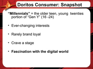 “ Millennials”  = the older teen, young  twenties portion of “Gen Y” (16 -24) Ever-changing interests Rarely brand loyal Crave a stage Fascination with the digital world Doritos Consumer: Snapshot 
