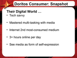 Their Digital World   … Tech savvy Mastered multi-tasking with media Internet 2nd most-consumed medium 3+ hours online per day See media as form of self-expression Doritos Consumer: Snapshot 