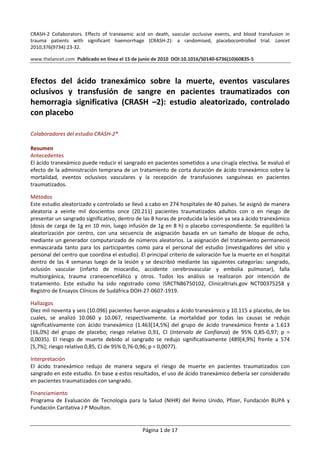 Página 1 de 17 
CRASH‐2  Collaborators.  Effects  of  tranexamic  acid  on  death,  vascular  occlusive  events,  and  blood  transfusion  in 
trauma  patients  with  significant  haemorrhage  (CRASH‐2):  a  randomised,  placebocontrolled  trial.  Lancet 
2010;376(9734):23‐32.  
 
www.thelancet.com  Publicado en línea el 15 de junio de 2010  DOI:10.1016/S0140‐6736(10)60835‐5 
 
 
Efectos  del  ácido  tranexámico  sobre  la  muerte,  eventos  vasculares 
oclusivos  y  transfusión  de  sangre  en  pacientes  traumatizados  con 
hemorragia  significativa  (CRASH  –2):  estudio  aleatorizado,  controlado 
con placebo 
 
Colaboradores del estudio CRASH‐2* 
 
Resumen 
Antecedentes 
El ácido tranexámico puede reducir el sangrado en pacientes sometidos a una cirugía electiva. Se evaluó el 
efecto de la administración temprana de un tratamiento de corta duración de ácido tranexámico sobre la 
mortalidad,  eventos  oclusivos  vasculares  y  la  recepción  de  transfusiones  sanguíneas  en  pacientes 
traumatizados. 
 
Métodos 
Este estudio aleatorizado y controlado se llevó a cabo en 274 hospitales de 40 países. Se asignó de manera 
aleatoria  a  veinte  mil  doscientos  once  (20.211)  pacientes  traumatizados  adultos  con  o  en  riesgo  de 
presentar un sangrado significativo, dentro de las 8 horas de producida la lesión ya sea a ácido tranexámico 
(dosis de carga de 1g en 10 min, luego infusión de 1g en 8 h) o placebo correspondiente. Se equilibró la 
aleatorización  por  centro,  con  una  secuencia  de  asignación  basada  en  un  tamaño  de  bloque  de  ocho, 
mediante un generador computarizado de números aleatorios. La asignación del tratamiento permaneció 
enmascarada  tanto  para  los  participantes  como  para  el  personal  del  estudio  (investigadores  del  sitio  y 
personal del centro que coordina el estudio). El principal criterio de valoración fue la muerte en el hospital 
dentro de las 4 semanas luego de la lesión y se describió mediante las siguientes categorías: sangrado, 
oclusión  vascular  (infarto  de  miocardio,  accidente  cerebrovascular  y  embolia  pulmonar),  falla 
multiorgánica,  trauma  craneoencefálico  y  otros.  Todos  los  análisis  se  realizaron  por  intención  de 
tratamiento.  Este  estudio  ha  sido  registrado  como  ISRCTN86750102,  Clinicaltrials.gov  NCT00375258  y 
Registro de Ensayos Clínicos de Sudáfrica DOH‐27‐0607‐1919. 
 
Hallazgos 
Diez mil noventa y seis (10.096) pacientes fueron asignados a ácido tranexámico y 10.115 a placebo, de los 
cuales,  se  analizó  10.060  y  10.067,  respectivamente.  La  mortalidad  por  todas  las  causas  se  redujo 
significativamente  con  ácido  tranexámico  (1.463[14,5%]  del  grupo  de  ácido  tranexámico  frente  a  1.613 
[16,0%]  del  grupo  de  placebo;  riesgo  relativo  0,91,  CI  (Intervalo  de  Confianza)  de  95%  0,85‐0,97;  p  = 
0,0035).  El  riesgo  de  muerte  debido  al  sangrado  se  redujo  significativamente  (489[4,9%]  frente  a  574 
[5,7%]; riesgo relativo 0,85, CI de 95% 0,76‐0,96; p = 0,0077). 
 
Interpretación 
El  ácido  tranexámico  redujo  de  manera  segura  el  riesgo  de  muerte  en  pacientes  traumatizados  con 
sangrado en este estudio. En base a estos resultados, el uso de ácido tranexámico debería ser considerado 
en pacientes traumatizados con sangrado.  
 
Financiamiento 
Programa  de  Evaluación  de  Tecnología  para  la  Salud  (NIHR)  del  Reino  Unido,  Pfizer,  Fundación  BUPA  y 
Fundación Caritativa J P Moulton. 
 
 